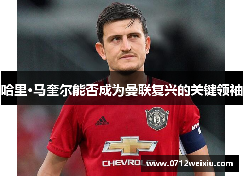 哈里·马奎尔能否成为曼联复兴的关键领袖