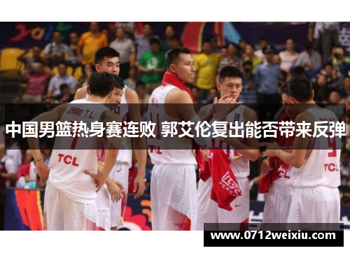 中国男篮热身赛连败 郭艾伦复出能否带来反弹