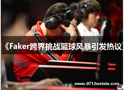 《Faker跨界挑战篮球风暴引发热议》