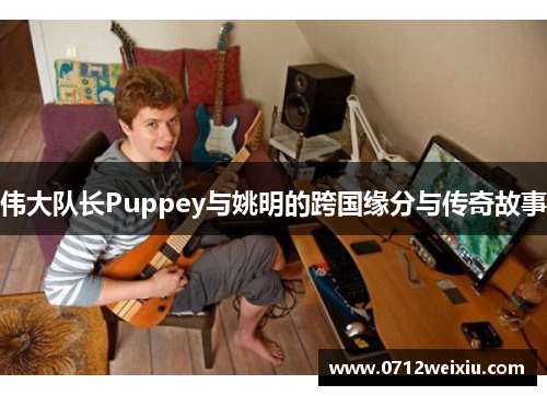 伟大队长Puppey与姚明的跨国缘分与传奇故事