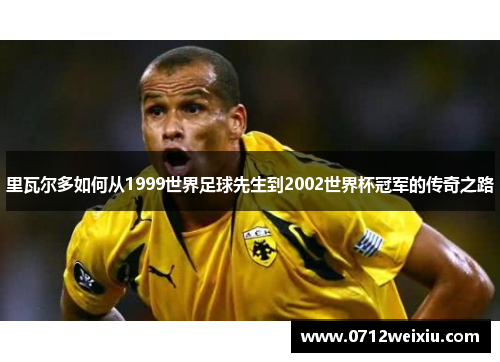 里瓦尔多如何从1999世界足球先生到2002世界杯冠军的传奇之路