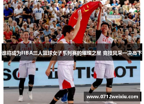 谁将成为FIBA三人篮球女子系列赛的璀璨之星 竞技风采一决高下